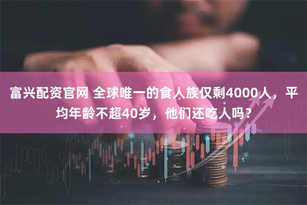 富兴配资官网 全球唯一的食人族仅剩4000人，平均年龄不超40岁，他们还吃人吗？