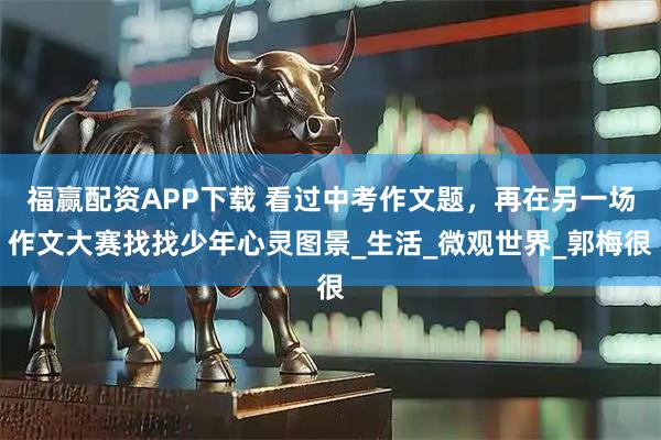 福赢配资APP下载 看过中考作文题，再在另一场作文大赛找找少年心灵图景_生活_微观世界_郭梅很