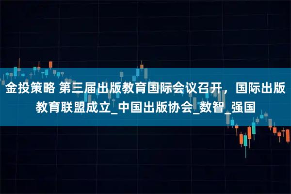金投策略 第三届出版教育国际会议召开，国际出版教育联盟成立_中国出版协会_数智_强国