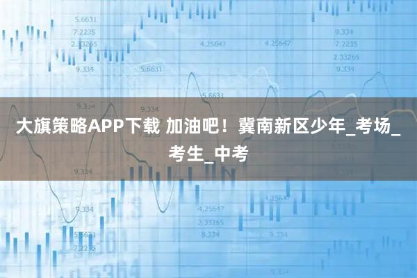 大旗策略APP下载 加油吧！冀南新区少年_考场_考生_中考