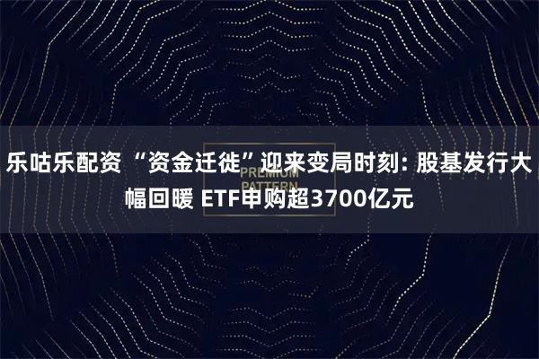 乐咕乐配资 “资金迁徙”迎来变局时刻: 股基发行大幅回暖 ETF申购超3700亿元