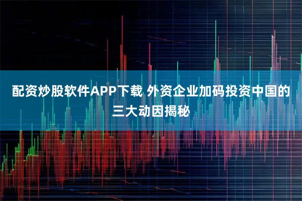 配资炒股软件APP下载 外资企业加码投资中国的三大动因揭秘