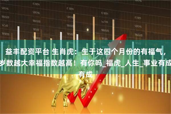 益丰配资平台 生肖虎：生于这四个月份的有福气，岁数越大幸福指数越高！有你吗_福虎_人生_事业有成