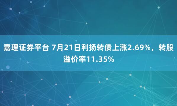 嘉理证券平台 7月21日利扬转债上涨2.69%，转股溢价率11.35%