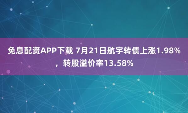 免息配资APP下载 7月21日航宇转债上涨1.98%，转股溢价率13.58%