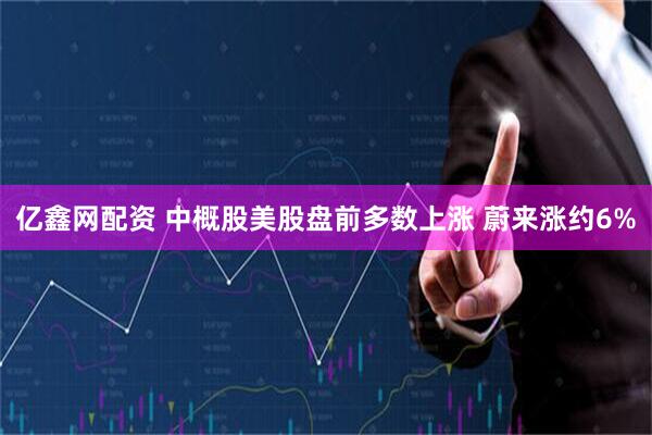 亿鑫网配资 中概股美股盘前多数上涨 蔚来涨约6%