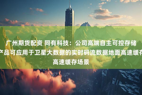 广州期货配资 同有科技：公司高端自主可控存储系统产品可应用于卫星大数据的实时码流数据地面高速缓存场景