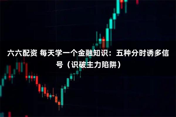 六六配资 每天学一个金融知识：五种分时诱多信号（识破主力陷阱）
