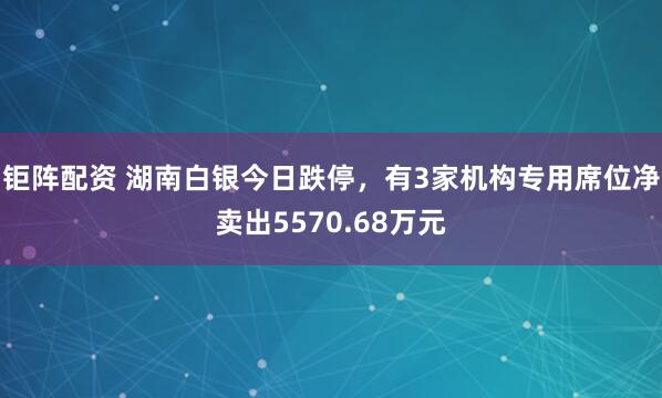 钜阵配资 湖南白银今日跌停，有3家机构专用席位净卖出5570.68万元