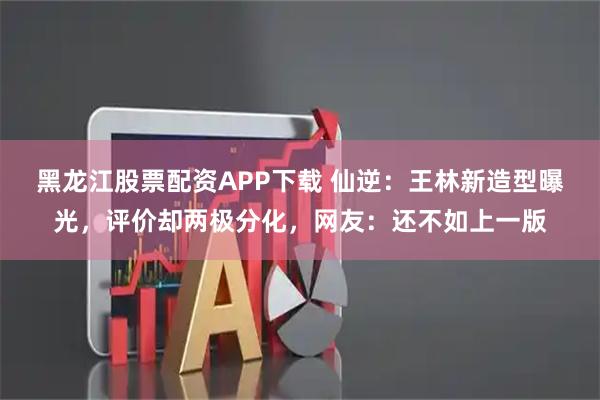 黑龙江股票配资APP下载 仙逆：王林新造型曝光，评价却两极分化，网友：还不如上一版