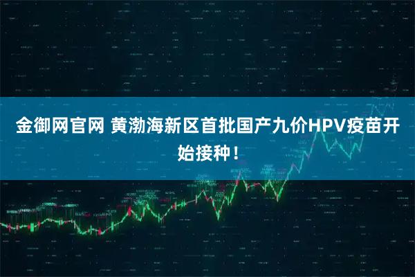 金御网官网 黄渤海新区首批国产九价HPV疫苗开始接种！