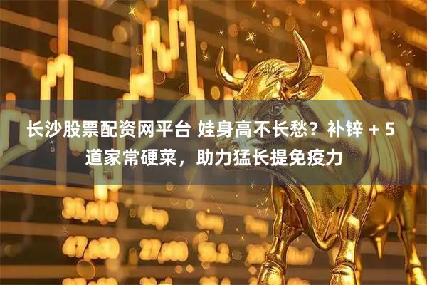 长沙股票配资网平台 娃身高不长愁？补锌 + 5 道家常硬菜，助力猛长提免疫力