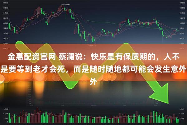 金惠配资官网 蔡澜说：快乐是有保质期的，人不是要等到老才会死，而是随时随地都可能会发生意外