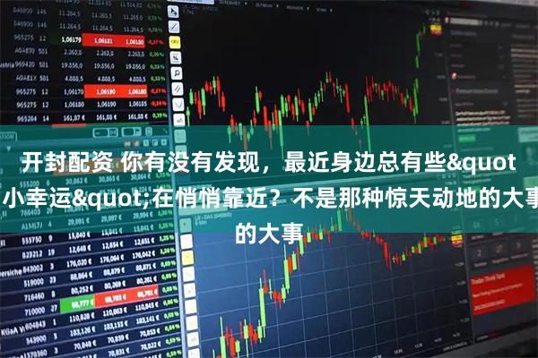 开封配资 你有没有发现，最近身边总有些"小幸运"在悄悄靠近？不是那种惊天动地的大事