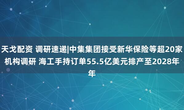 天戈配资 调研速递|中集集团接受新华保险等超20家机构调研 海工手持订单55.5亿美元排产至2028年
