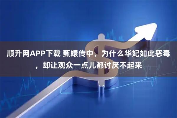 顺升网APP下载 甄嬛传中，为什么华妃如此恶毒，却让观众一点儿都讨厌不起来