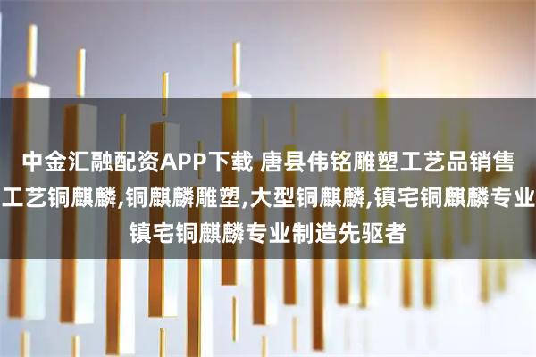 中金汇融配资APP下载 唐县伟铭雕塑工艺品销售有限公司：工艺铜麒麟,铜麒麟雕塑,大型铜麒麟,镇宅铜麒麟专业制造先驱者