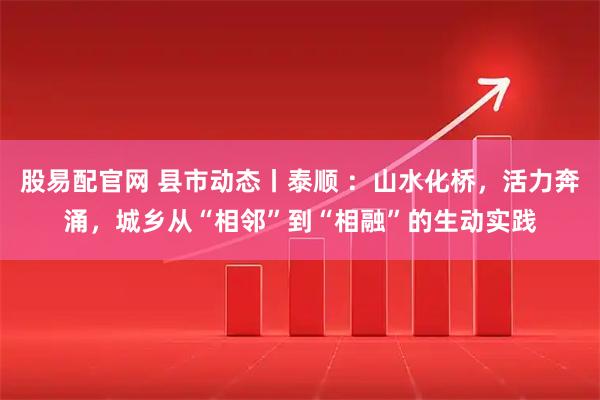 股易配官网 县市动态丨泰顺 ：山水化桥，活力奔涌，城乡从“相邻”到“相融”的生动实践