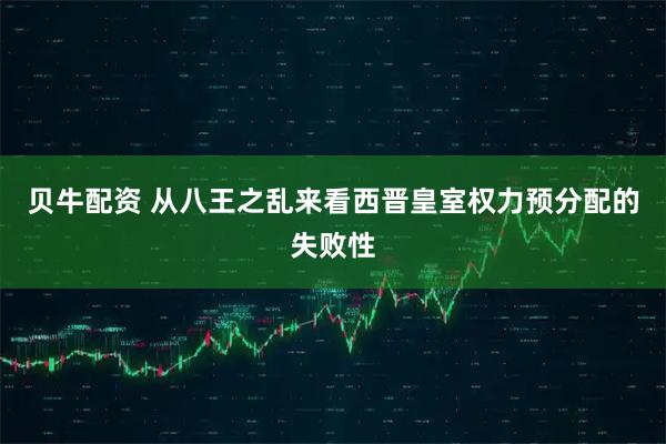 贝牛配资 从八王之乱来看西晋皇室权力预分配的失败性