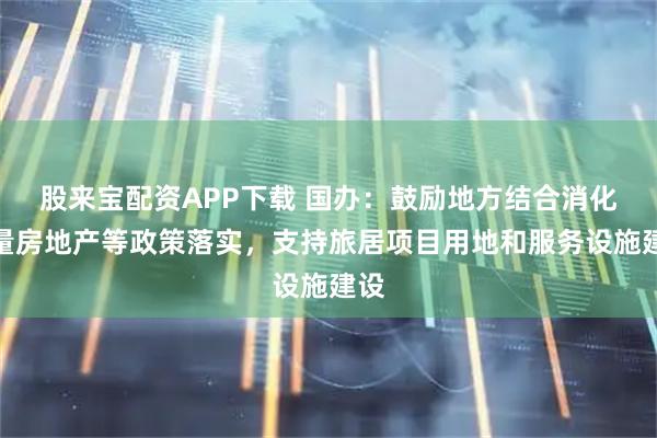 股来宝配资APP下载 国办：鼓励地方结合消化存量房地产等政策落实，支持旅居项目用地和服务设施建设