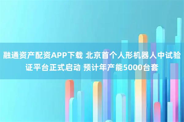 融通资产配资APP下载 北京首个人形机器人中试验证平台正式启动 预计年产能5000台套