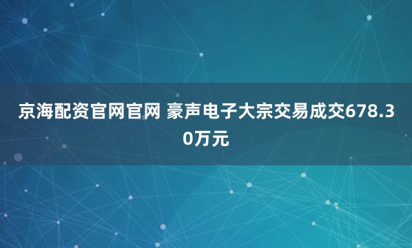 京海配资官网官网 豪声电子大宗交易成交678.30万元