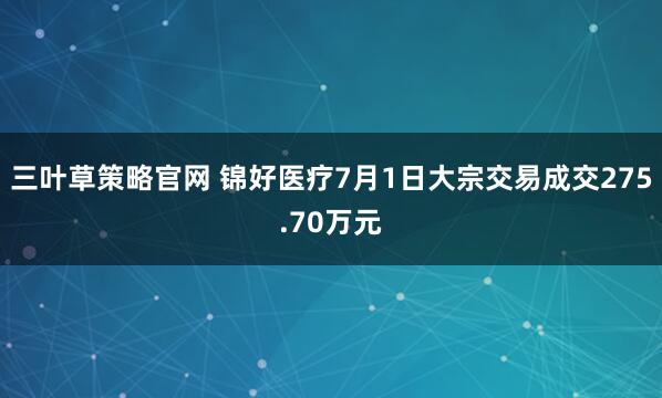 三叶草策略官网 锦好医疗7月1日大宗交易成交275.70万元