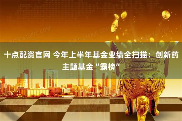 十点配资官网 今年上半年基金业绩全扫描：创新药主题基金“霸榜”
