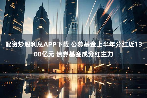 配资炒股利息APP下载 公募基金上半年分红近1300亿元 债券基金成分红主力