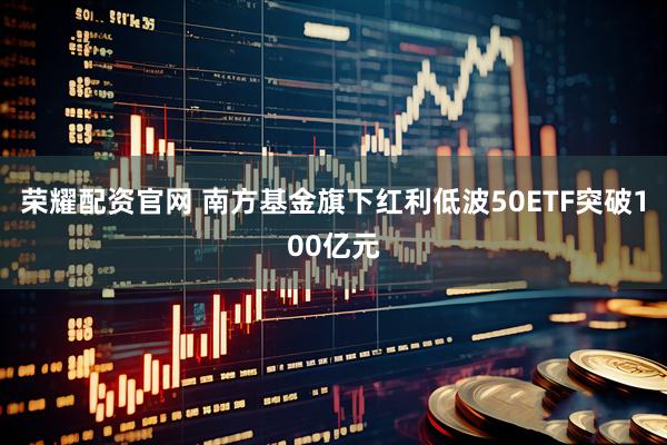 荣耀配资官网 南方基金旗下红利低波50ETF突破100亿元
