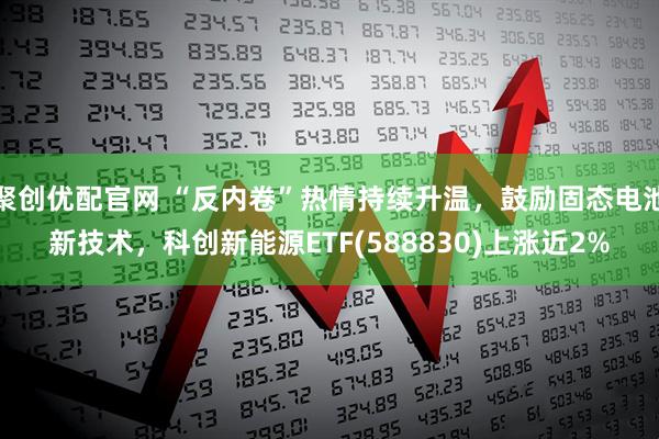 聚创优配官网 “反内卷”热情持续升温，鼓励固态电池新技术，科创新能源ETF(588830)上涨近2%