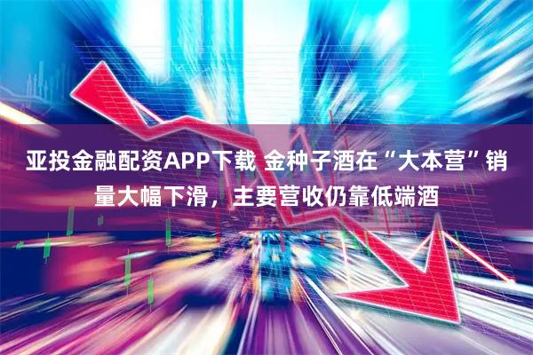 亚投金融配资APP下载 金种子酒在“大本营”销量大幅下滑，主要营收仍靠低端酒