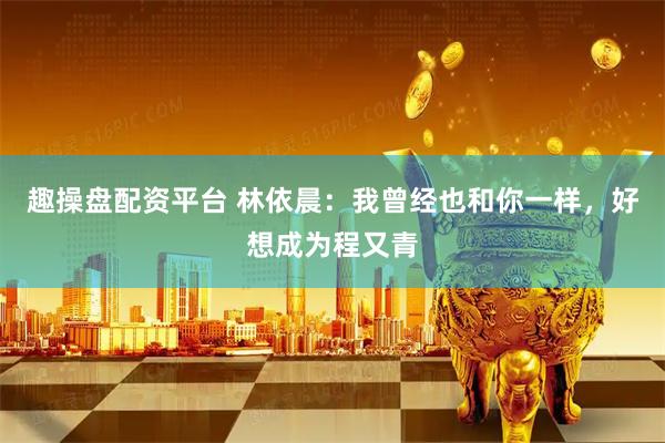 趣操盘配资平台 林依晨：我曾经也和你一样，好想成为程又青